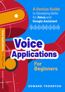 Voice Applications for Beginners: A Genius Guide to Developing Skills for Alexa and Google Assistant